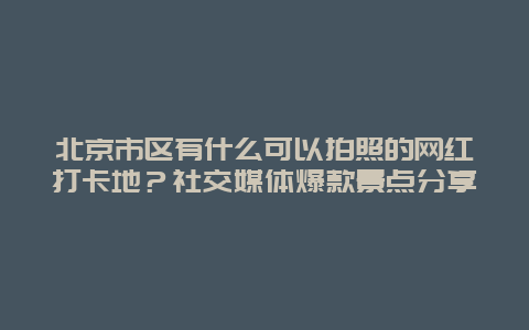 北京市区有什么可以拍照的网红打卡地？社交媒体爆款景点分享