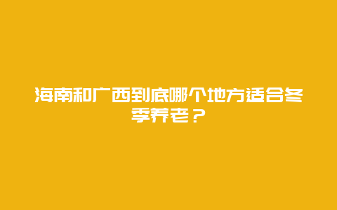 海南和广西到底哪个地方适合冬季养老？