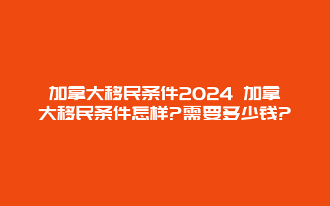 加拿大移民条件2024 加拿大移民条件怎样?需要多少钱?