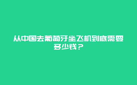 从中国去葡萄牙坐飞机到底需要多少钱？