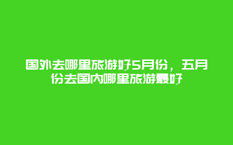 国外去哪里旅游好5月份，五月份去国内哪里旅游最好