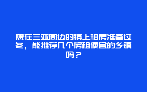 想在三亚周边的镇上租房准备过冬，能推荐几个房租便宜的乡镇吗？