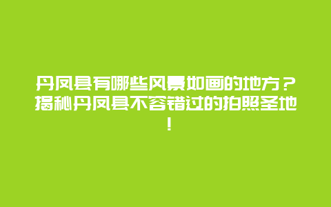 丹凤县有哪些风景如画的地方？揭秘丹凤县不容错过的拍照圣地！