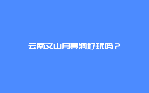 云南文山月亮洞好玩吗？