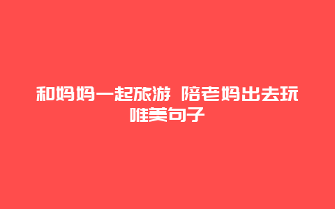 和妈妈一起旅游 陪老妈出去玩唯美句子