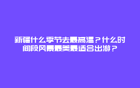 新疆什么季节去最高温？什么时间段风景最美最适合出游？