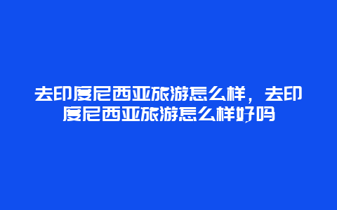 去印度尼西亚旅游怎么样，去印度尼西亚旅游怎么样好吗