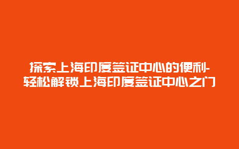 探索上海印度签证中心的便利-轻松解锁上海印度签证中心之门