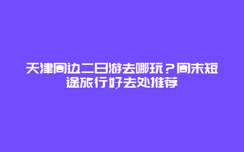 天津周边二日游去哪玩？周末短途旅行好去处推荐