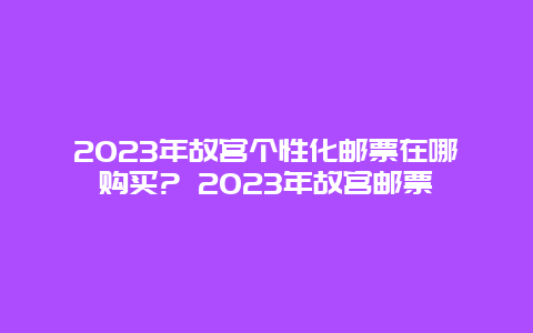 2024年故宫个性化邮票在哪购买? 2024年故宫邮票