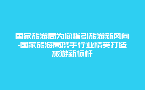 国家旅游局为您指引旅游新风向-国家旅游局携手行业精英打造旅游新标杆