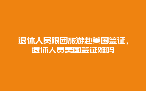 退休人员跟团旅游赴美国签证，退休人员美国签证难吗