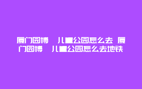 厦门园博苑儿童公园怎么去 厦门园博苑儿童公园怎么去地铁