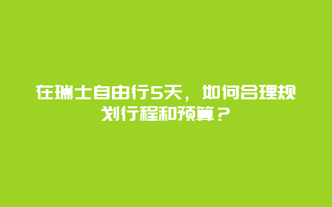 在瑞士自由行5天，如何合理规划行程和预算？