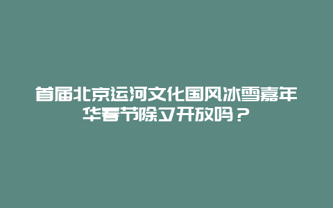 首届北京运河文化国风冰雪嘉年华春节除夕开放吗？