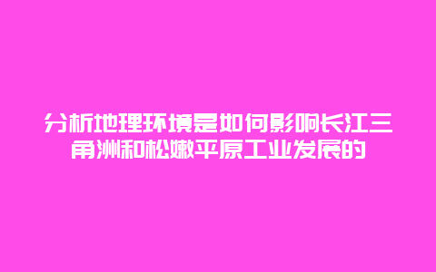 分析地理环境是如何影响长江三角洲和松嫩平原工业发展的