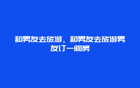 和男友去旅游，和男友去旅游男友订一间房