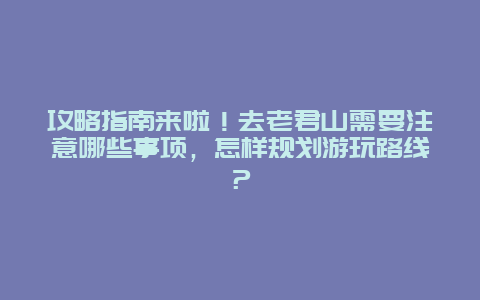 攻略指南来啦！去老君山需要注意哪些事项，怎样规划游玩路线？