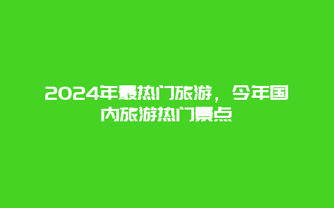 2024年最热门旅游，今年国内旅游热门景点