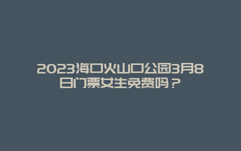 2024海口火山口公园3月8日门票女生免费吗？