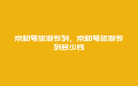 京和号旅游专列，京和号旅游专列多少钱