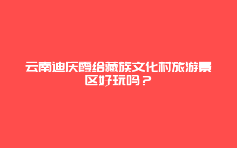 云南迪庆霞给藏族文化村旅游景区好玩吗？