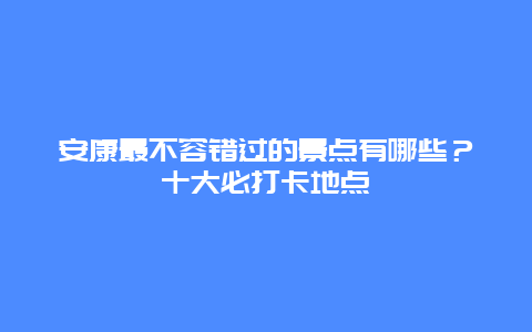 安康最不容错过的景点有哪些？十大必打卡地点