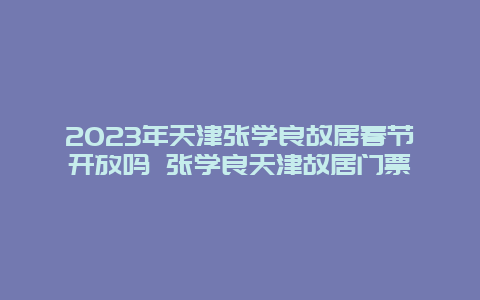 2024年天津张学良故居春节开放吗 张学良天津故居门票