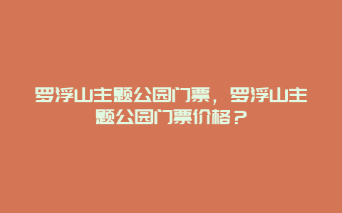 罗浮山主题公园门票，罗浮山主题公园门票价格？