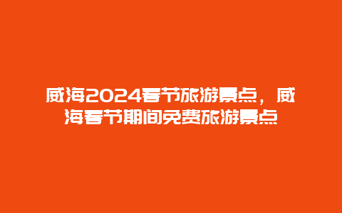 威海2024春节旅游景点，威海春节期间免费旅游景点