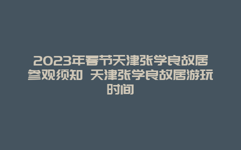 2024年春节天津张学良故居参观须知 天津张学良故居游玩时间