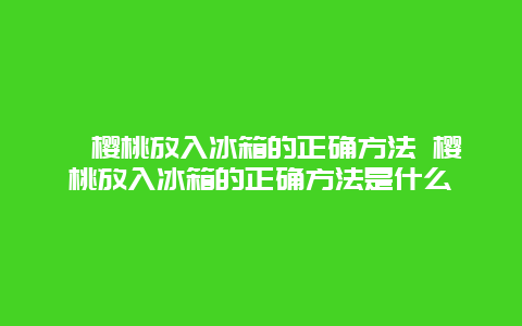 ﻿樱桃放入冰箱的正确方法 樱桃放入冰箱的正确方法是什么