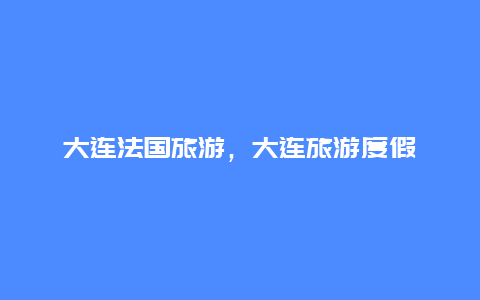 大连法国旅游，大连旅游度假