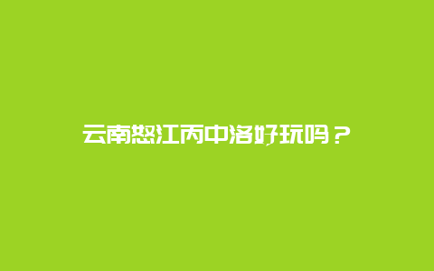 云南怒江丙中洛好玩吗？