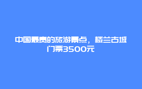 中国最贵的旅游景点，楼兰古城门票3500元