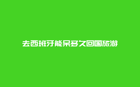 去西班牙能呆多久回国旅游