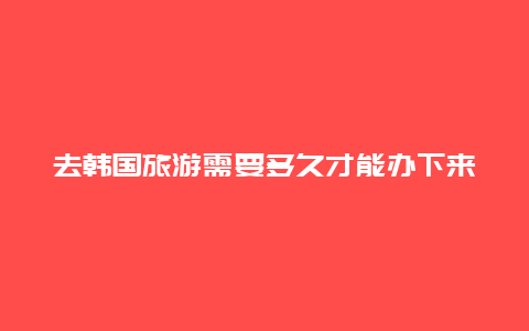 去韩国旅游需要多久才能办下来