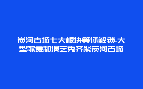 炭河古城七大板块等你解锁-大型歌舞和演艺秀齐聚炭河古城