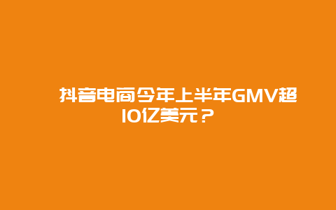 ﻿抖音电商今年上半年GMV超10亿美元？