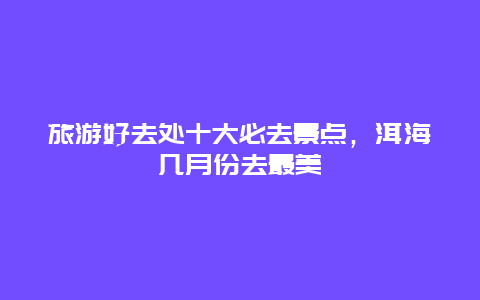 旅游好去处十大必去景点，洱海几月份去最美