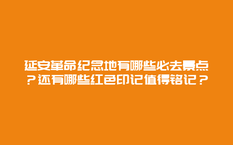 延安革命纪念地有哪些必去景点？还有哪些红色印记值得铭记？