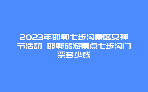 2024年邯郸七步沟景区女神节活动 邯郸旅游景点七步沟门票多少钱