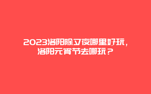 2024年洛阳除夕夜哪里好玩，洛阳元宵节去哪玩？