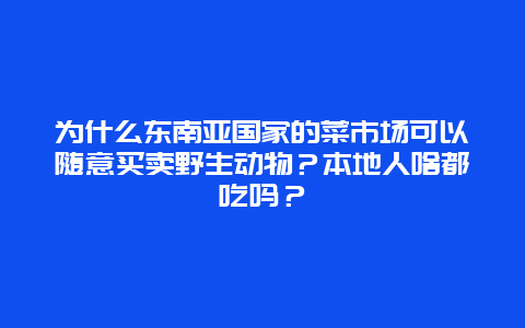 为什么东南亚国家的菜市场可以随意买卖野生动物？本地人啥都吃吗？