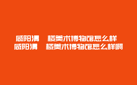 咸阳清渭楼美术博物馆怎么样 咸阳清渭楼美术博物馆怎么样啊