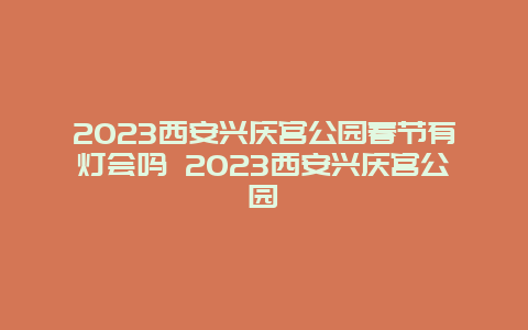 2024年西安兴庆宫公园春节有灯会吗 2024年西安兴庆宫公园