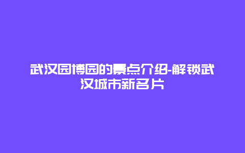 武汉园博园的景点介绍-解锁武汉城市新名片