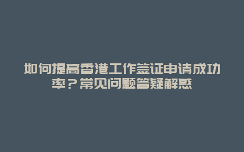 如何提高香港工作签证申请成功率？常见问题答疑解惑