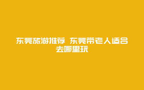 东莞旅游推荐 东莞带老人适合去哪里玩