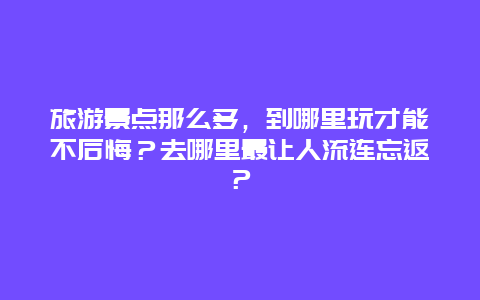 旅游景点那么多，到哪里玩才能不后悔？去哪里最让人流连忘返？